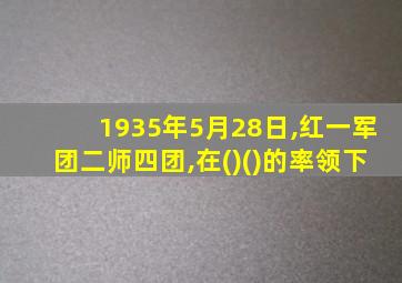 1935年5月28日,红一军团二师四团,在()()的率领下