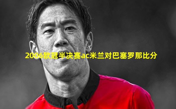 2006欧冠半决赛ac米兰对巴塞罗那比分
