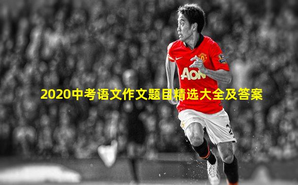 2020中考语文作文题目精选大全及答案