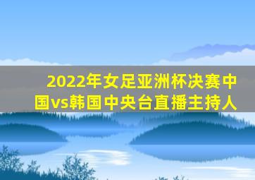 2022年女足亚洲杯决赛中国vs韩国中央台直播主持人