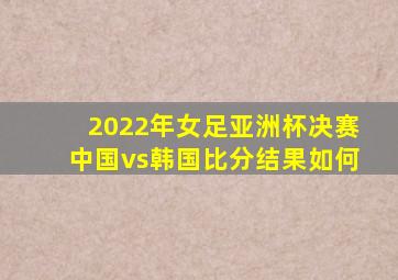 2022年女足亚洲杯决赛中国vs韩国比分结果如何