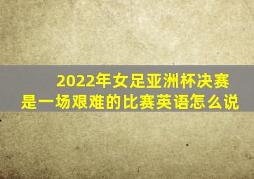 2022年女足亚洲杯决赛是一场艰难的比赛英语怎么说