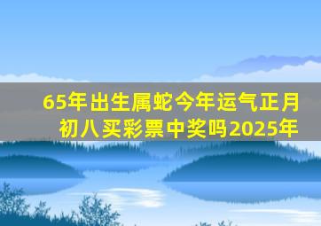 65年出生属蛇今年运气正月初八买彩票中奖吗2025年