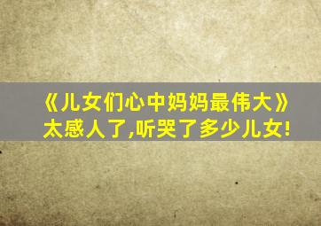 《儿女们心中妈妈最伟大》太感人了,听哭了多少儿女!