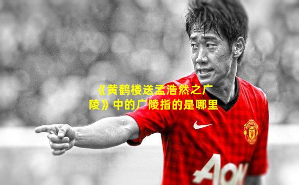 《黄鹤楼送孟浩然之广陵》中的广陵指的是哪里