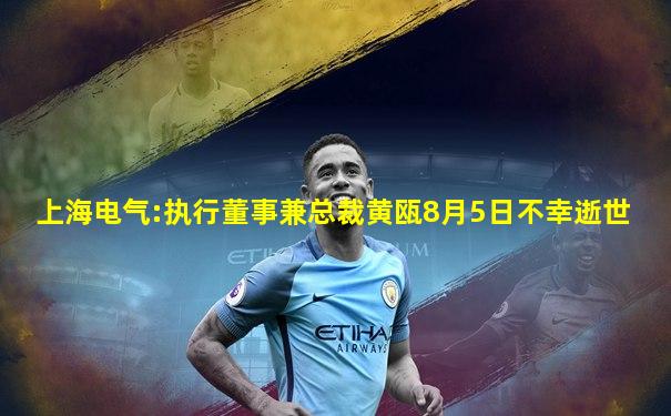 上海电气:执行董事兼总裁黄瓯8月5日不幸逝世