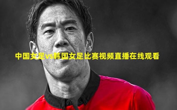 中国女足vs韩国女足比赛视频直播在线观看
