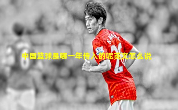 中国篮球是哪一年传入的呢英文怎么说