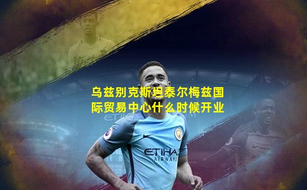 乌兹别克斯坦泰尔梅兹国际贸易中心什么时候开业