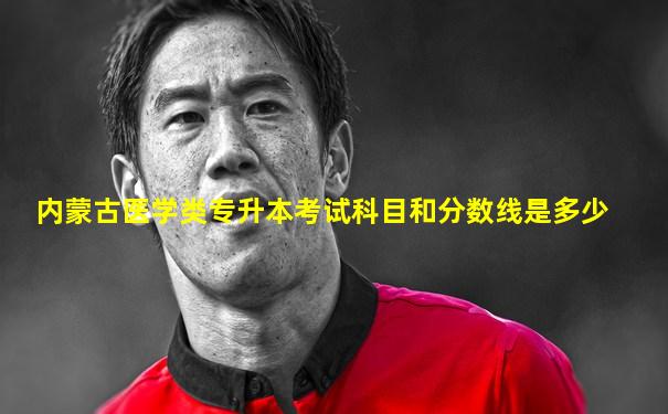 内蒙古医学类专升本考试科目和分数线是多少