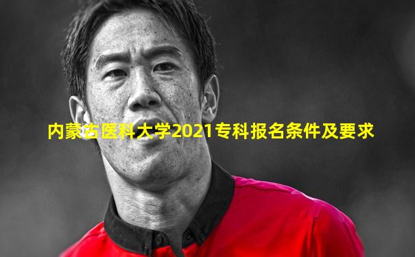 内蒙古医科大学2021专科报名条件及要求