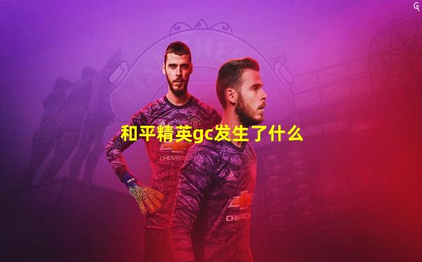 和平精英gc发生了什么