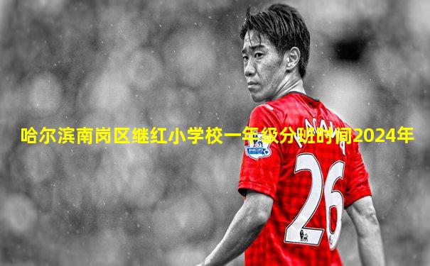 哈尔滨南岗区继红小学校一年级分班时间2024年