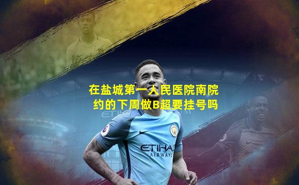在盐城第一人民医院南院约的下周做B超要挂号吗