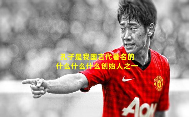 孔子是我国古代著名的什么什么什么创始人之一