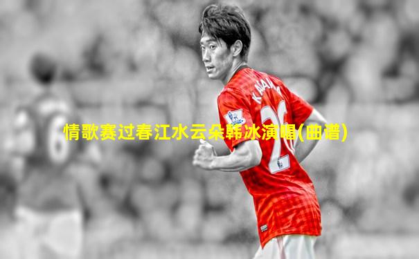 情歌赛过春江水云朵韩冰演唱(曲谱)