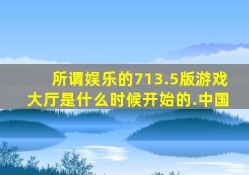 所谓娱乐的713.5版游戏大厅是什么时候开始的.中国