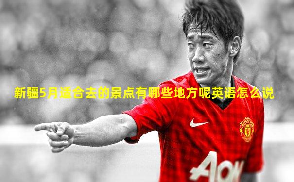 新疆5月适合去的景点有哪些地方呢英语怎么说