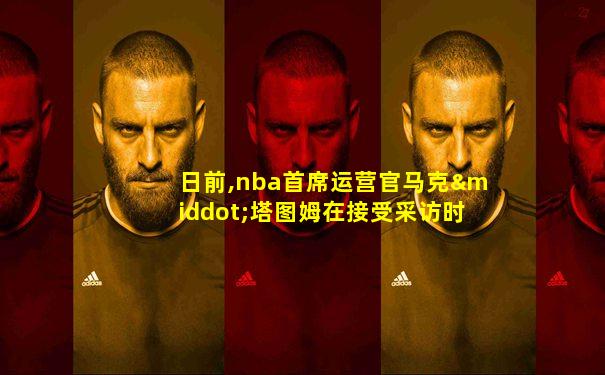 日前,nba首席运营官马克·塔图姆在接受采访时表示