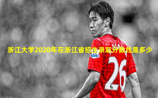 浙江大学2020年在浙江省招生录取分数线是多少