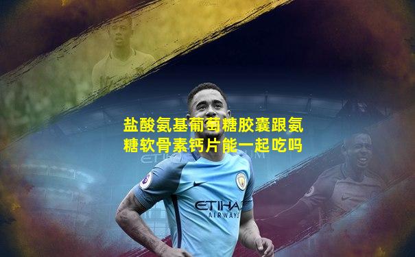 盐酸氨基葡萄糖胶囊跟氨糖软骨素钙片能一起吃吗