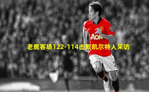 老鹰客场122-114击败凯尔特人采访