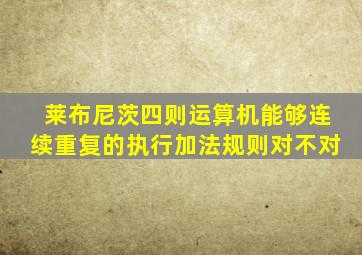 莱布尼茨四则运算机能够连续重复的执行加法规则对不对