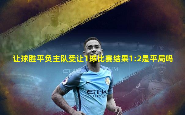 让球胜平负主队受让1球比赛结果1:2是平局吗