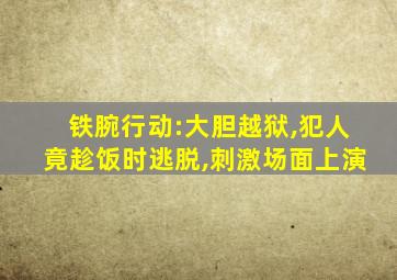 铁腕行动:大胆越狱,犯人竟趁饭时逃脱,刺激场面上演