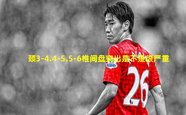 颈3-4.4-5.5-6椎间盘突出是不是很严重