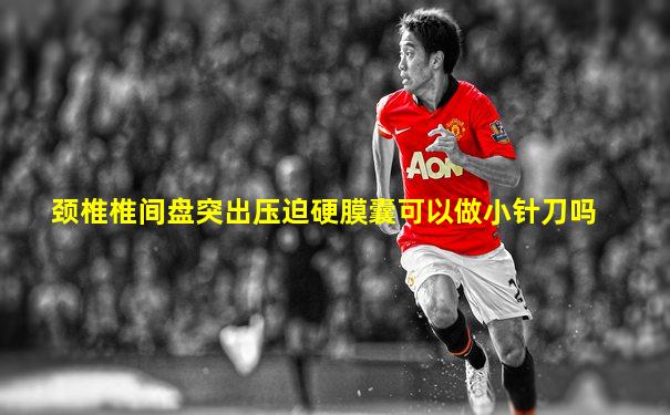 颈椎椎间盘突出压迫硬膜囊可以做小针刀吗