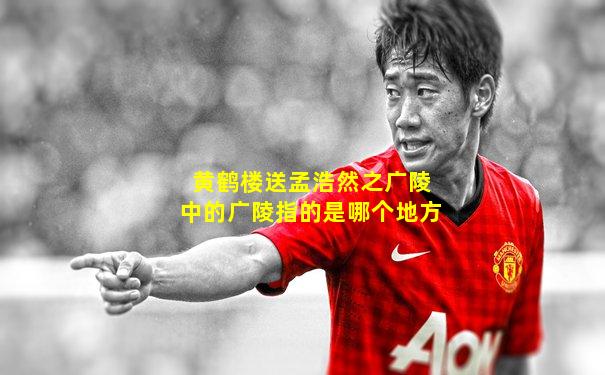 黄鹤楼送孟浩然之广陵中的广陵指的是哪个地方